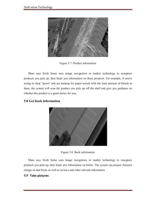 Sixth sense Technology
Figure 5.7: Product information
Maes says Sixth Sense uses image recognition or marker technology to recognize
products you pick up, then feeds you information on those products. For example, if you're
trying to shop "green" and are looking for paper towels with the least amount of bleach in
them, the system will scan the product you pick up off the shelf and give you guidance on
whether this product is a good choice for you.
5.8 Get book information
Figure 5.8: Book information
Maes says Sixth Sense uses image recognition or marker technology to recognize
products you pick up, then feeds you information on books. The system can project Amazon
ratings on that book, as well as reviews and other relevant information
5.9 Take pictures
 