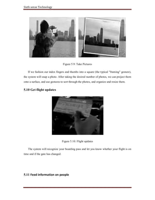 Sixth sense Technology
Figure 5.9: Take Pictures
If we fashion our index fingers and thumbs into a square (the typical "framing" gesture),
the system will snap a photo. After taking the desired number of photos, we can project them
onto a surface, and use gestures to sort through the photos, and organize and resize them.
5.10 Get flight updates
Figure 5.10: Flight updates
The system will recognize your boarding pass and let you know whether your flight is on
time and if the gate has changed.
5.11 Feed information on people
 