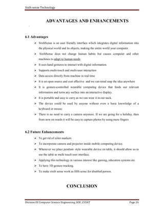 Sixth sense Technology
Division Of Computer Science Engineering ,SOE ,CUSAT Page 26
ADVANTAGES AND ENHANCEMENTS
.
6.1 Advantages
SixthSense is an user friendly interface which integrates digital information into
the physical world and its objects, making the entire world your computer.
SixthSense does not change human habits but causes computer and other
machines to adapt to human needs.
It uses hand gestures to interact with digital information.
Supports multi-touch and multi-user interaction
Data access directly from machine in real time
It is an open source and cost effective and we can mind map the idea anywhere
It is gesture-controlled wearable computing device that feeds our relevant
information and turns any surface into an interactive display.
It is portable and easy to carry as we can wear it in our neck.
The device could be used by anyone without even a basic knowledge of a
keyboard or mouse.
There is no need to carry a camera anymore. If we are going for a holiday, then
from now on wards it will be easy to capture photos by using mere fingers
6.2 Future Enhancements
To get rid of color markers
To incorporate camera and projector inside mobile computing device.
Whenever we place pendant- style wearable device on table, it should allow us to
use the table as multi touch user interface.
Applying this technology in various interest like gaming, education systems etc.
To have 3D gesture tracking.
To make sixth sense work as fifth sense for disabled person.
CONCLUSION
 