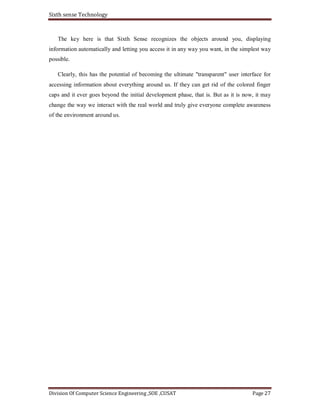Sixth sense Technology
Division Of Computer Science Engineering ,SOE ,CUSAT Page 27
The key here is that Sixth Sense recognizes the objects around you, displaying
information automatically and letting you access it in any way you want, in the simplest way
possible.
Clearly, this has the potential of becoming the ultimate "transparent" user interface for
accessing information about everything around us. If they can get rid of the colored finger
caps and it ever goes beyond the initial development phase, that is. But as it is now, it may
change the way we interact with the real world and truly give everyone complete awareness
of the environment around us.
 