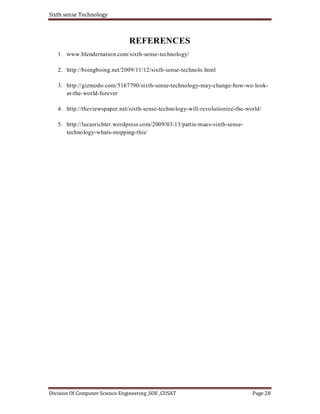 Sixth sense Technology
Division Of Computer Science Engineering ,SOE ,CUSAT Page 28
REFERENCES
1. www.blendernation.com/sixth-sense-technology/
2. http://boingboing.net/2009/11/12/sixth-sense-technolo.html
3. http://gizmodo.com/5167790/sixth-sense-technology-may-change-how-we-look-
at-the-world-forever
4. http://theviewspaper.net/sixth-sense-technology-will-revolutionize-the-world/
5. http://lucasrichter.wordpress.com/2009/03/13/pattie-maes-sixth-sense-
technology-whats-stopping-this/
 