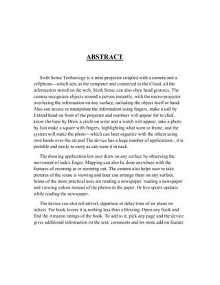 ABSTRACT
Sixth Sense Technology is a mini-projector coupled with a camera and a
cellphone—which acts as the computer and connected to the Cloud, all the
information stored on the web. Sixth Sense can also obey hand gestures. The
camera recognizes objects around a person instantly, with the micro-projector
overlaying the information on any surface, including the object itself or hand.
Also can access or manipulate the information using fingers. make a call by
Extend hand on front of the projector and numbers will appear for to click.
know the time by Draw a circle on wrist and a watch will appear. take a photo
by Just make a square with fingers, highlighting what want to frame, and the
system will make the photo—which can later organize with the others using
own hands over the air.and The device has a huge number of applications , it is
portable and easily to carry as can wear it in neck.
The drawing application lets user draw on any surface by observing the
movement of index finger. Mapping can also be done anywhere with the
features of zooming in or zooming out. The camera also helps user to take
pictures of the scene is viewing and later can arrange them on any surface.
Some of the more practical uses are reading a newspaper. reading a newspaper
and viewing videos instead of the photos in the paper. Or live sports updates
while reading the newspaper.
The device can also tell arrival, departure or delay time of air plane on
tickets. For book lovers it is nothing less than a blessing. Open any book and
find the Amazon ratings of the book. To add to it, pick any page and the device
gives additional information on the text, comments and lot more add on feature
 