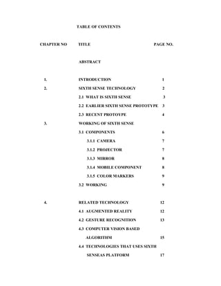 TABLE OF CONTENTS
CHAPTER NO TITLE PAGE NO.
ABSTRACT
1. INTRODUCTION 1
2. SIXTH SENSE TECHNOLOGY 2
2.1 WHAT IS SIXTH SENSE 3
2.2 EARLIER SIXTH SENSE PROTOTYPE 3
2.3 RECENT PROTOYPE 4
3. WORKING OF SIXTH SENSE
3.1 COMPONENTS 6
3.1.1 CAMERA 7
3.1.2 PROJECTOR 7
3.1.3 MIRROR 8
3.1.4 MOBILE COMPONENT 8
3.1.5 COLOR MARKERS 9
3.2 WORKING 9
4. RELATED TECHNOLOGY 12
4.1 AUGMENTED REALITY 12
4.2 GESTURE RECOGNITION 13
4.3 COMPUTER VISION BASED
ALGORITHM 15
4.4 TECHNOLOGIES THAT USES SIXTH
SENSEAS PLATFORM 17
 