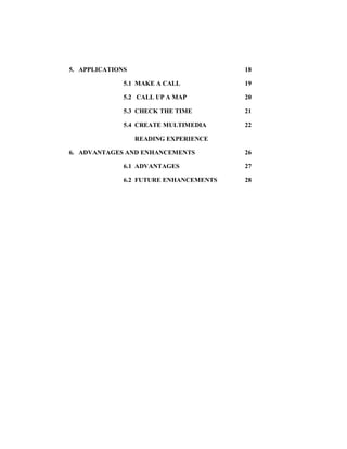 5. APPLICATIONS 18
5.1 MAKE A CALL 19
5.2 CALL UP A MAP 20
5.3 CHECK THE TIME 21
5.4 CREATE MULTIMEDIA 22
READING EXPERIENCE
6. ADVANTAGES AND ENHANCEMENTS 26
6.1 ADVANTAGES 27
6.2 FUTURE ENHANCEMENTS 28
 