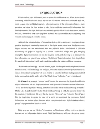 Sixth sense Technology
Division Of Computer Science Engineering ,SOE,CUSAT Page 1
INTRODUCTION
We’ve evolved over millions of years to sense the world around us. When we encounter
something, someone or some place, we use our five natural senses which includes eye, ear,
nose, tongue mind and body to perceive information about it; that information helps us make
decisions and chose the right actions to take. But arguably the most useful information that
can help us make the right decision is not naturally perceivable with our five senses, namely
the data, information and knowledge that mankind has accumulated about everything and
which is increasingly all available online.
Although the miniaturization of computing devices allows us to carry computers in our
pockets, keeping us continually connected to the digital world, there is no link between our
digital devices and our interactions with the physical world. Information is confined
traditionally on paper or digitally on a screen. SixthSense bridges this gap, bringing
intangible, digital information out into the tangible world, and allowing us to interact with
this information via natural hand gestures. ‘SixthSense’ frees information from its confines
by seamlessly integrating it with reality, and thus making the entire world your computer.
“Sixth Sense Technology”, it is the newest jargon that has proclaimed its presence in the
technical arena. This technology has emerged, which has its relation to the power of these six
senses. Our ordinary computers will soon be able to sense the different feelings accumulated
in the surroundings and it is all a gift of the ”Sixth Sense Technology” newly introduced.
SixthSense is a wearable “gesture based” device that augments the physical world with
digital information and lets people use natural hand gestures to interact with that information.
It was developed by Pranav Mistry, a PhD student in the Fluid Interfaces Group at the MIT
Media Lab. A grad student with the Fluid Interfaces Group at MIT, he caused a storm with
his creation of SixthSense. He says that the movies “Robocop” and “Minority Report” gave
him the inspiration to create his view of a world not dominated by computers, digital
information and human robots, but one where computers and other digital devices enhance
people’s enjoyment of the physical world.
Right now, we use our “devices” (computers, mobile phones, tablets, etc.) to go into the
internet and get information that we want. With SixthSense we will use a device no bigger
 