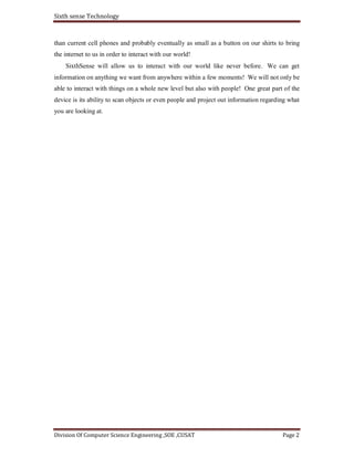 Sixth sense Technology
Division Of Computer Science Engineering ,SOE ,CUSAT Page 2
than current cell phones and probably eventually as small as a button on our shirts to bring
the internet to us in order to interact with our world!
SixthSense will allow us to interact with our world like never before. We can get
information on anything we want from anywhere within a few moments! We will not only be
able to interact with things on a whole new level but also with people! One great part of the
device is its ability to scan objects or even people and project out information regarding what
you are looking at.
 