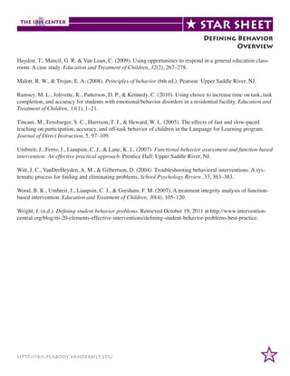 Defining Behavior
Overview
Haydon, T., Mancil, G. R. & Van Loan, C. (2009). Using opportunities to respond in a general education classroom: A case study. Education and Treatment of Children, 32(2), 267–278.
Malott, R. W., & Trojan, E. A. (2008). Principles of behavior (6th ed.). Pearson: Upper Saddle River, NJ.
Ramsey, M. L., Jolivette, K., Patterson, D. P., & Kennedy, C. (2010). Using choice to increase time on task, task
completion, and accuracy for students with emotional/behavior disorders in a residential facility. Education and
Treatment of Children, 33(1), 1–21.
Tincani, M., Ernsbarger, S. C., Harrison, T. J., & Heward, W. L. (2005). The effects of fast and slow-paced
teaching on participation, accuracy, and off-task behavior of children in the Language for Learning program.
Journal of Direct Instruction, 5, 97–109.
Umbreit, J., Ferro, J., Liaupsin, C. J., & Lane, K. L. (2007). Functional behavior assessment and function-based
intervention: An effective practical approach. Prentice Hall: Upper Saddle River, NJ.
Witt, J. C., VanDerHeyden, A. M., & Gilbertson, D. (2004). Troubleshooting behavioral interventions: A systematic process for finding and eliminating problems. School Psychology Review, 33, 363–383.
Wood, B. K., Umbreit, J., Liaupsin, C. J., & Gresham, F. M. (2007). A treatment integrity analysis of functionbased intervention. Education and Treatment of Children, 30(4), 105–120.
Wright, J. (n.d.). Defining student behavior problems. Retrieved October 19, 2011 at http://www.interventioncentral.org/blog/rti-20-elements-effective-interventions/defining-student-behavior-problems-best-practice.

http://iris.peabody.vanderbilt.edu

14

 
