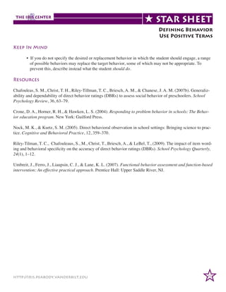 Defining Behavior
Use Positive Terms
Keep In Mind
	
	
	

• If you do not specify the desired or replacement behavior in which the student should engage, a range
of possible behaviors may replace the target behavior, some of which may not be appropriate. To
prevent this, describe instead what the student should do.

Resources
Chafouleas, S. M., Christ, T. H., Riley-Tillman, T. C., Briesch, A. M., & Chanese, J. A. M. (2007b). Generalizability and dependability of direct behavior ratings (DBRs) to assess social behavior of preschoolers. School
Psychology Review, 36, 63–79.
Crone, D. A., Horner, R. H., & Hawken, L. S. (2004). Responding to problem behavior in schools: The Behavior education program. New York: Guilford Press.
Nock, M. K., & Kurtz, S. M. (2005). Direct behavioral observation in school settings: Bringing science to practice. Cognitive and Behavioral Practice, 12, 359–370.
Riley-Tilman, T. C., Chafouleaus, S., M., Christ, T., Briesch, A., & LeBel, T., (2009). The impact of item wording and behavioral specificity on the accuracy of direct behavior ratings (DBRs). School Psychology Quarterly,
24(1), 1–12.
Umbreit, J., Ferro, J., Liaupsin, C. J., & Lane, K. L. (2007). Functional behavior assessment and function-based
intervention: An effective practical approach. Prentice Hall: Upper Saddle River, NJ.

http://iris.peabody.vanderbilt.edu

20

 