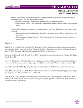 Defining Behavior
Use Positive Terms

	
	
• Reword the definition if you find redundancy. Among groups of professionals, redundant words or
	
phrases may easily find their way into a definition.
		o Example: Joey makes inappropriate noises during classroom instruction.
		o Non-example: During class, Joey makes inappropriate noises while the teacher is teaching the
		
class.
	
• Ask yourself the following questions. If you can answer “yes,” your definition is clear, concise, and
	
complete.
		
o Can a stranger use this definition to determine whether the target behavior is occurring or not
		
occurring?
		
o Can you measure the occurrence of the behavior using rate, frequency, duration, latency, or
		
magnitude?

Resources
Batsche, G. M., Castillo, J. M., Dixon, D. N., & Forde, S. (2008). Best practices in designing, implementing,
and evaluating quality interventions. In A. Thomas & J. Grimes (Eds.), Best practices in school psychology V
(pp. 177–193). Bethesda, MD: National Association of School Psychologists.
Cooper, J. O., Heron, T. E., & Heward, W. L. (2007). Applied behavior analysis (2nd ed.). Prentice Hall: Upper
Saddle River, NJ.
Lewis, T., & Sugai, G. (1996). Descriptive and experimental analysis of teacher and peer attention and the use
of assessment-based intervention to improve pro-social behavior. Journal of Behavioral Education, 6, 7–24.
Lin, F., & Kubina, R. (2004). Learning channels and verbal behavior. The Behavior Analyst Today, 5(1), 1–14.
Nock, M. K., & Kurtz, S. M. (2005). Direct behavioral observation in school settings: Bringing science to practice. Cognitive and Behavioral Practice, 12, 359–370.
Upah, K. R. F. (2008). Best practices in designing, implementing, and evaluating quality interventions. In A.
Thomas & J. Grimes (Eds.), Best practices in school psychology V (pp. 209-223). Bethesda, MD: National Association of School Psychologist

http://iris.peabody.vanderbilt.edu

22

 