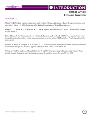 Introduction
Defining Behavior
Resources...
Christ, T. (2008). Best practices in problem analysis. In A. Thomas & J. Grimes (Eds.), Best practices in school
psychology V (pp. 159–176). Bethesda, MD: National Association of School Psychologists.
Cooper, J. O., Heron, T. E., & Heward, W. L. (2007). Applied behavior analysis (2nd ed.). Prentice Hall: Upper
Saddle River, NJ.
Riley-Tilman, T. C., Chafouleaus, S., M., Christ, T., Briesch, A., & LeBel, T. (2009). The impact of item wording and behavioral specificity on the accuracy of direct behavior ratings (DBRs). School Psychology Quarterly,
24(1), 1–12.
Umbreit, J., Ferro, J., Liaupsin, C. J., & Lane, K. L. (2007). Functional behavior assessment and function-based
intervention: An effective practical approach. Prentice Hall: Upper Saddle River, NJ.
Witt, J. C., VanDerHeyden, A. M., & Gilbertson, D. (2004). Troubleshooting behavioral interventions: A systematic process for finding and eliminating problems. School Psychology Review, 33, 363–383.

http://iris.peabody.vanderbilt.edu

4

 