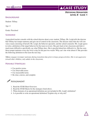 Background

Defining Behavior
Level B • Case 1

Student: Tiffany	
Age: 4
Grade: Preschool

Scenario
A preschool teacher consults with the school director about a new student, Tiffany. Ms. Leigh tells the director
that Tiffany has temper tantrums and gets out of control in the classroom. The director states that she will convene a team consisting of herself, Ms. Leigh, the behavior specialist, and the school counselor. Ms. Leigh agrees
to write a definition of the target behavior for the team to review. She gets back to her classroom and finds it
much more difficult to specifically say what Tiffany does. She is puzzled about how difficult it is. She has seen
these temper tantrums every day twice a day for the past two weeks! Why can’t she write about it? She provides
the following definition to the team the next day:
Tiffany engages in temper tantrums during transition time prior to large group activities. She is not aggressive
toward other children, only adults in the classroom.

Possible Strategies
	
	
	
	

•
•
•
•

Use positive terms
Use observable terms
Use measurable terms
Be clear, concise, and complete

!	
Assignment
	
	
	
	

1.
2.
3.
4.

Read the STAR Sheet Overview.
Read the STAR Sheets for the strategies listed above.
What elements of an operational definition are not included in Ms. Leigh’s definition?
Is it possible to write an operational definition? Explain why or why not?

http://iris.peabody.vanderbilt.edu

7

 