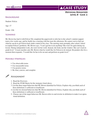 Background

Defining Behavior
Level B • Case 2

Student: Felicia
Age: 17
Grade: 12th

Scenario
Mr. Brown has had it with Felicia! He completed the paperwork to refer her to the school’s student-support
team a few weeks ago, and he finally has a meeting with the team this afternoon. He cannot wait to find out
what he can do to get Felicia back under control in his class. The meeting starts promptly after school. Asked
to explain Felicia’s problems, Mr. Brown says, “I can’t get her to do anything! She won’t be quiet during my
lesson. During independent work, she won’t do her work. Instead, she looks out the window. She can’t read on
grade level.” A team member asks Mr. Brown what he would like for Felicia to do instead. He ponders this for a
moment then responds, “I would like for her to be on-task and perform on grade level.”

Possible Strategies
	
	
	
	

•
•
•
•

Use observable terms
Use measurable terms
Use positive terms
Be clear, concise, and complete

!	
Assignment
	
	
	
	
	
	
	
	

1. Read the Overview.
2. Read the STAR Sheets for the strategies listed above.
3. List the three target behaviors that Mr. Brown identified for Felicia. Explain why you think each of
these definitions is sufficient or insufficient.
4. List the two desired behaviors that Mr. Brown identified for Felicia. Explain why you think each of
these definitions is sufficient or insufficient.
5. Choose one of the target behaviors Mr. Brown refers to and rewrite its definition to make it an operational definition.

http://iris.peabody.vanderbilt.edu

8

 