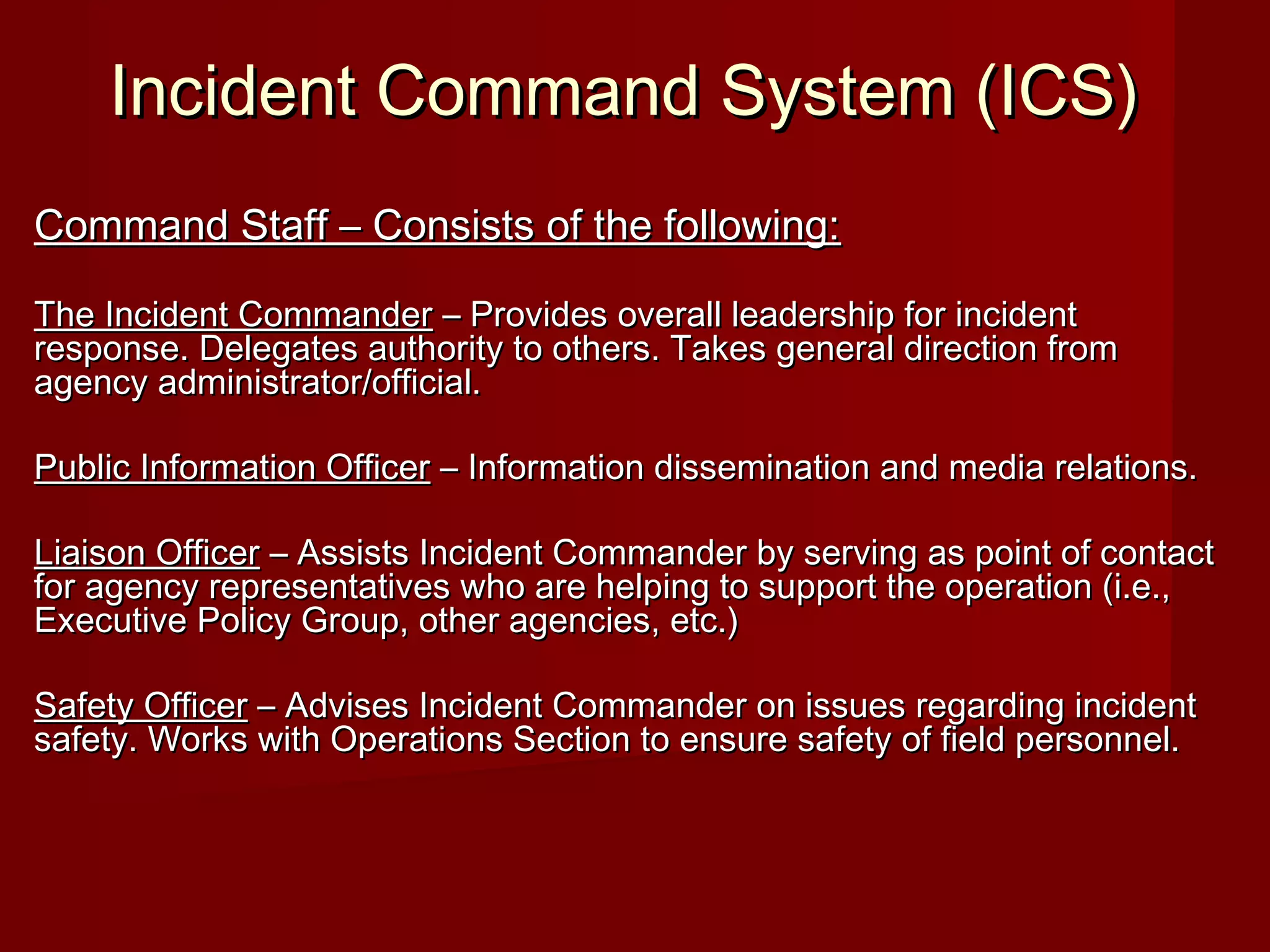 Incident Command System (ICS)Incident Command System (ICS)
Command Staff – Consists of the following:Command Staff – Consists of the following:
The Incident CommanderThe Incident Commander – Provides overall leadership for incident– Provides overall leadership for incident
response. Delegates authority to others. Takes general direction fromresponse. Delegates authority to others. Takes general direction from
agency administrator/official.agency administrator/official.
Public Information OfficerPublic Information Officer – Information dissemination and media relations.– Information dissemination and media relations.
Liaison OfficerLiaison Officer – Assists Incident Commander by serving as point of contact– Assists Incident Commander by serving as point of contact
for agency representatives who are helping to support the operation (i.e.,for agency representatives who are helping to support the operation (i.e.,
Executive Policy Group, other agencies, etc.)Executive Policy Group, other agencies, etc.)
Safety OfficerSafety Officer – Advises Incident Commander on issues regarding incident– Advises Incident Commander on issues regarding incident
safety. Works with Operations Section to ensure safety of field personnel.safety. Works with Operations Section to ensure safety of field personnel.
 