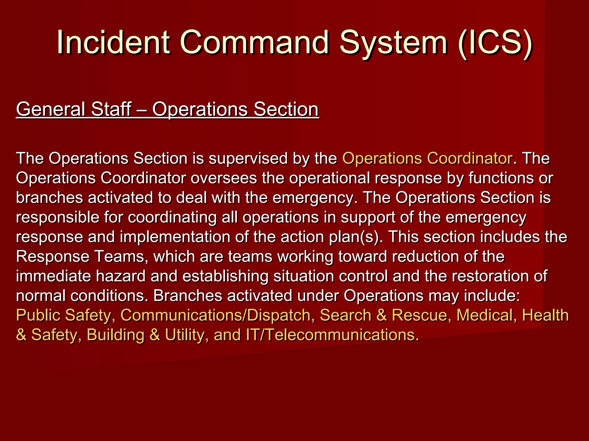 Incident Command System (ICS)Incident Command System (ICS)
General Staff – Operations SectionGeneral Staff – Operations Section
The Operations Section is supervised by theThe Operations Section is supervised by the Operations CoordinatorOperations Coordinator. The. The
Operations Coordinator oversees the operational response by functions orOperations Coordinator oversees the operational response by functions or
branches activated to deal with the emergency. The Operations Section isbranches activated to deal with the emergency. The Operations Section is
responsible for coordinating all operations in support of the emergencyresponsible for coordinating all operations in support of the emergency
response and implementation of the action plan(s). This section includes theresponse and implementation of the action plan(s). This section includes the
Response Teams, which are teams working toward reduction of theResponse Teams, which are teams working toward reduction of the
immediate hazard and establishing situation control and the restoration ofimmediate hazard and establishing situation control and the restoration of
normal conditions. Branches activated under Operations may include:normal conditions. Branches activated under Operations may include:
Public Safety, Communications/Dispatch, Search & Rescue, Medical, HealthPublic Safety, Communications/Dispatch, Search & Rescue, Medical, Health
& Safety, Building & Utility, and IT/Telecommunications.& Safety, Building & Utility, and IT/Telecommunications.
 