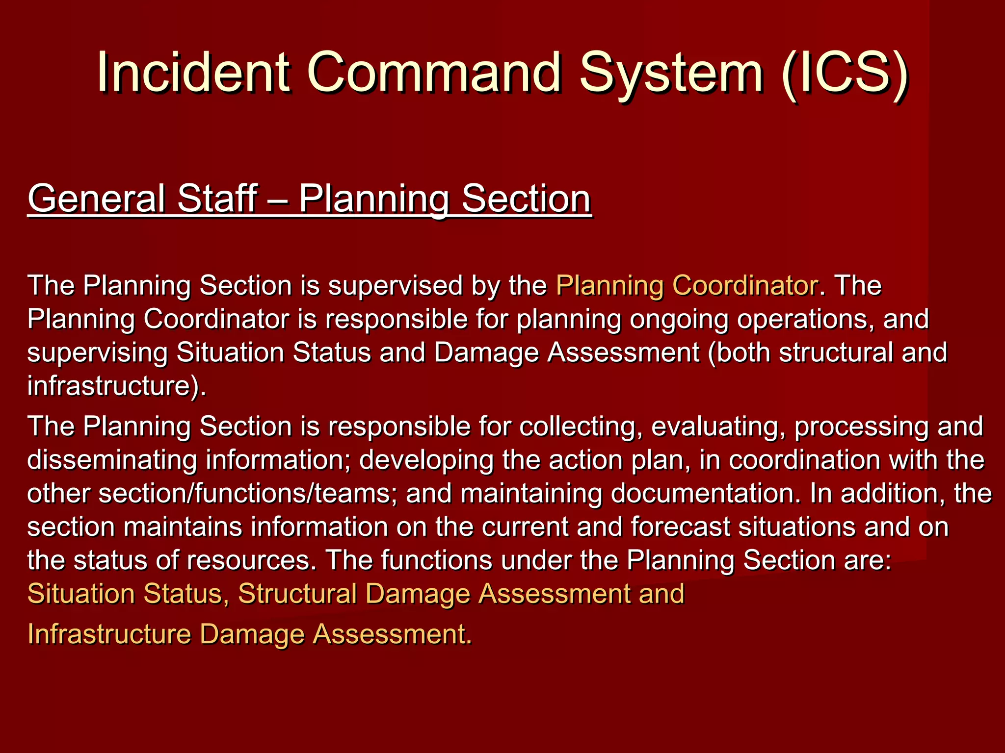 Incident Command System (ICS)Incident Command System (ICS)
General Staff – Planning SectionGeneral Staff – Planning Section
The Planning Section is supervised by theThe Planning Section is supervised by the Planning CoordinatorPlanning Coordinator. The. The
Planning Coordinator is responsible for planning ongoing operations, andPlanning Coordinator is responsible for planning ongoing operations, and
supervising Situation Status and Damage Assessment (both structural andsupervising Situation Status and Damage Assessment (both structural and
infrastructure).infrastructure).
The Planning Section is responsible for collecting, evaluating, processing andThe Planning Section is responsible for collecting, evaluating, processing and
disseminating information; developing the action plan, in coordination with thedisseminating information; developing the action plan, in coordination with the
other section/functions/teams; and maintaining documentation. In addition, theother section/functions/teams; and maintaining documentation. In addition, the
section maintains information on the current and forecast situations and onsection maintains information on the current and forecast situations and on
the status of resources. The functions under the Planning Section are:the status of resources. The functions under the Planning Section are:
Situation Status, Structural Damage Assessment andSituation Status, Structural Damage Assessment and
Infrastructure Damage Assessment.Infrastructure Damage Assessment.
 