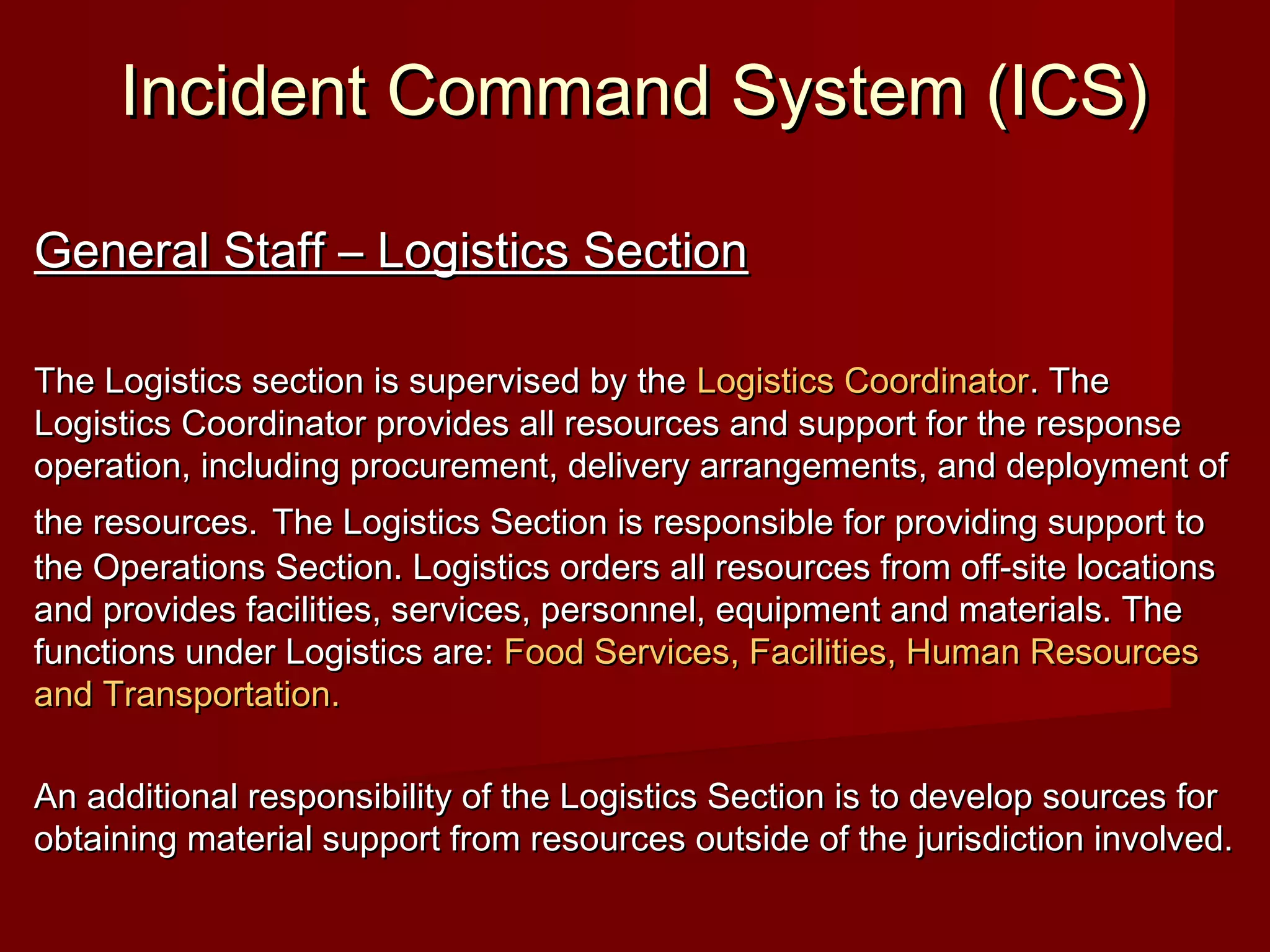 Incident Command System (ICS)Incident Command System (ICS)
General Staff – Logistics SectionGeneral Staff – Logistics Section
The Logistics section is supervised by theThe Logistics section is supervised by the Logistics CoordinatorLogistics Coordinator. The. The
Logistics Coordinator provides all resources and support for the responseLogistics Coordinator provides all resources and support for the response
operation, including procurement, delivery arrangements, and deployment ofoperation, including procurement, delivery arrangements, and deployment of
the resources.the resources. The Logistics Section is responsible for providing support toThe Logistics Section is responsible for providing support to
the Operations Section. Logistics orders all resources from off-site locationsthe Operations Section. Logistics orders all resources from off-site locations
and provides facilities, services, personnel, equipment and materials. Theand provides facilities, services, personnel, equipment and materials. The
functions under Logistics are:functions under Logistics are: Food Services, Facilities, Human ResourcesFood Services, Facilities, Human Resources
and Transportation.and Transportation.
An additional responsibility of the Logistics Section is to develop sources forAn additional responsibility of the Logistics Section is to develop sources for
obtaining material support from resources outside of the jurisdiction involved.obtaining material support from resources outside of the jurisdiction involved.
 
