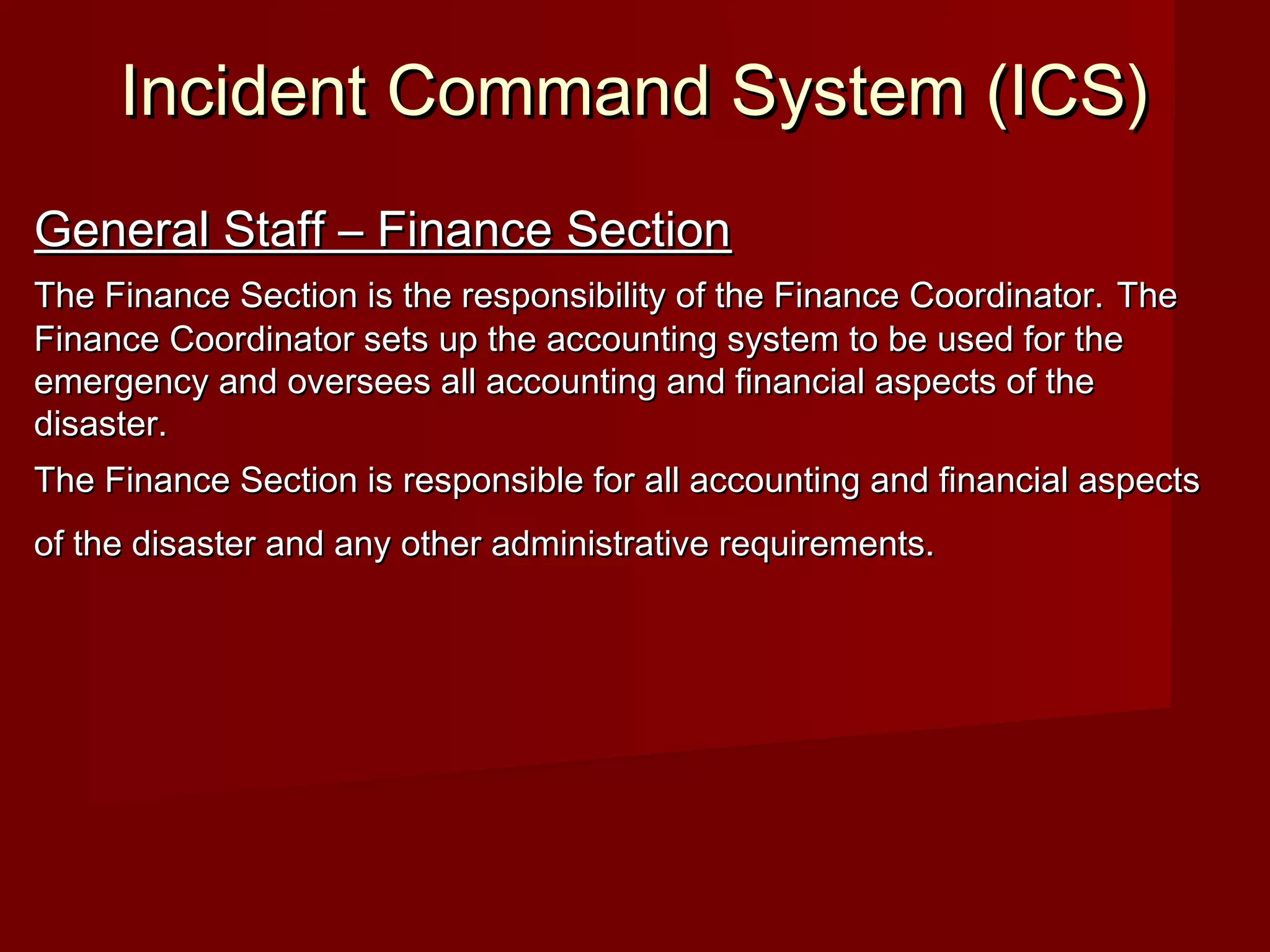 Incident Command System (ICS)Incident Command System (ICS)
General Staff – Finance SectionGeneral Staff – Finance Section
The Finance Section is the responsibility of the Finance Coordinator.The Finance Section is the responsibility of the Finance Coordinator. TheThe
Finance Coordinator sets up the accounting system to be used for theFinance Coordinator sets up the accounting system to be used for the
emergency and oversees all accounting and financial aspects of theemergency and oversees all accounting and financial aspects of the
disaster.disaster.
The Finance Section is responsible for all accounting and financial aspectsThe Finance Section is responsible for all accounting and financial aspects
of the disaster and any other administrative requirements.of the disaster and any other administrative requirements.
 