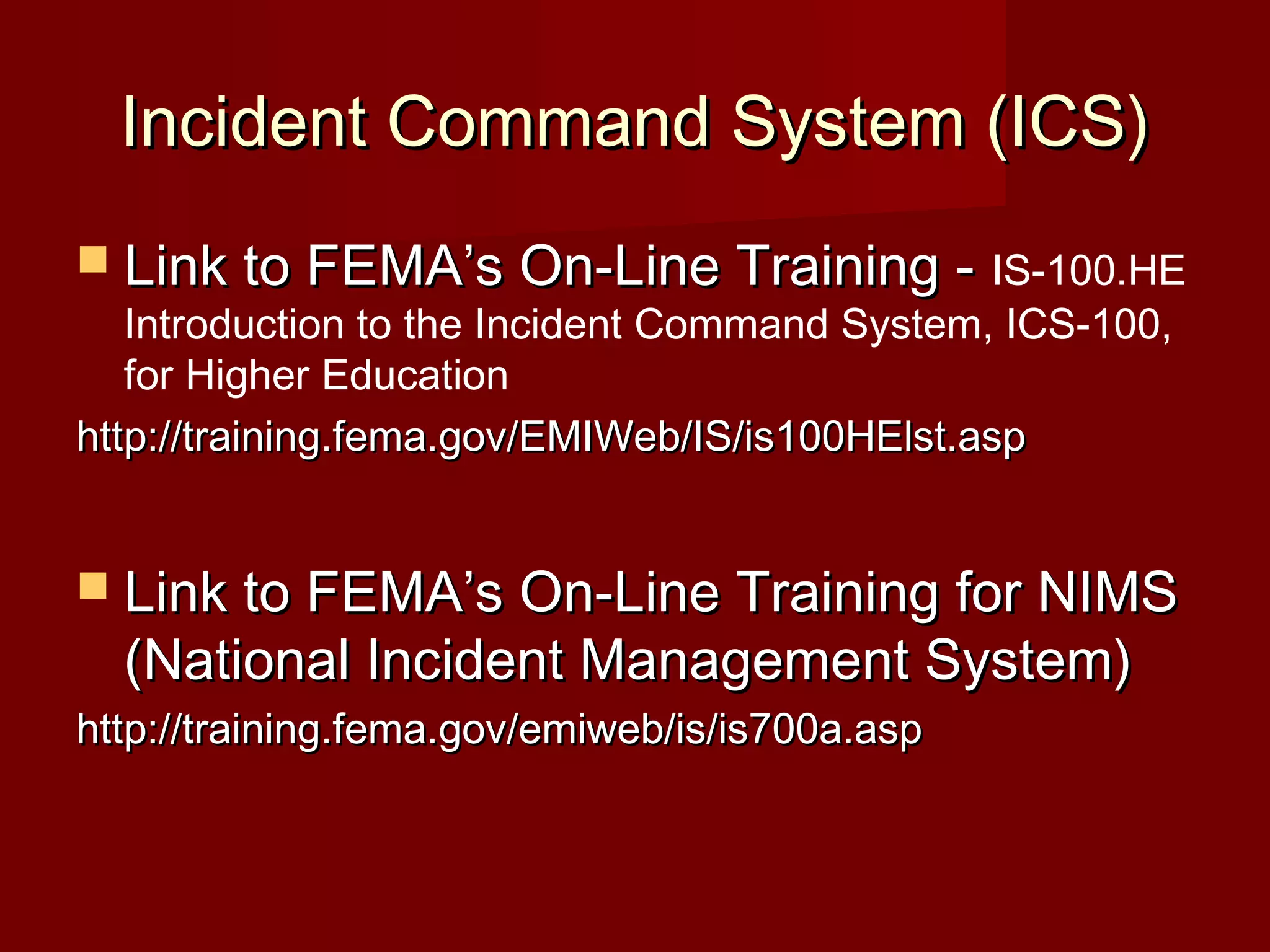 Incident Command System (ICS)Incident Command System (ICS)
 Link to FEMA’s On-Line Training -Link to FEMA’s On-Line Training - IS-100.HE
Introduction to the Incident Command System, ICS-100,
for Higher Education
http://training.fema.gov/EMIWeb/IS/is100HElst.asphttp://training.fema.gov/EMIWeb/IS/is100HElst.asp
 Link to FEMA’s On-Line Training for NIMSLink to FEMA’s On-Line Training for NIMS
(National Incident Management System)(National Incident Management System)
http://training.fema.gov/emiweb/is/is700a.asphttp://training.fema.gov/emiweb/is/is700a.asp
 