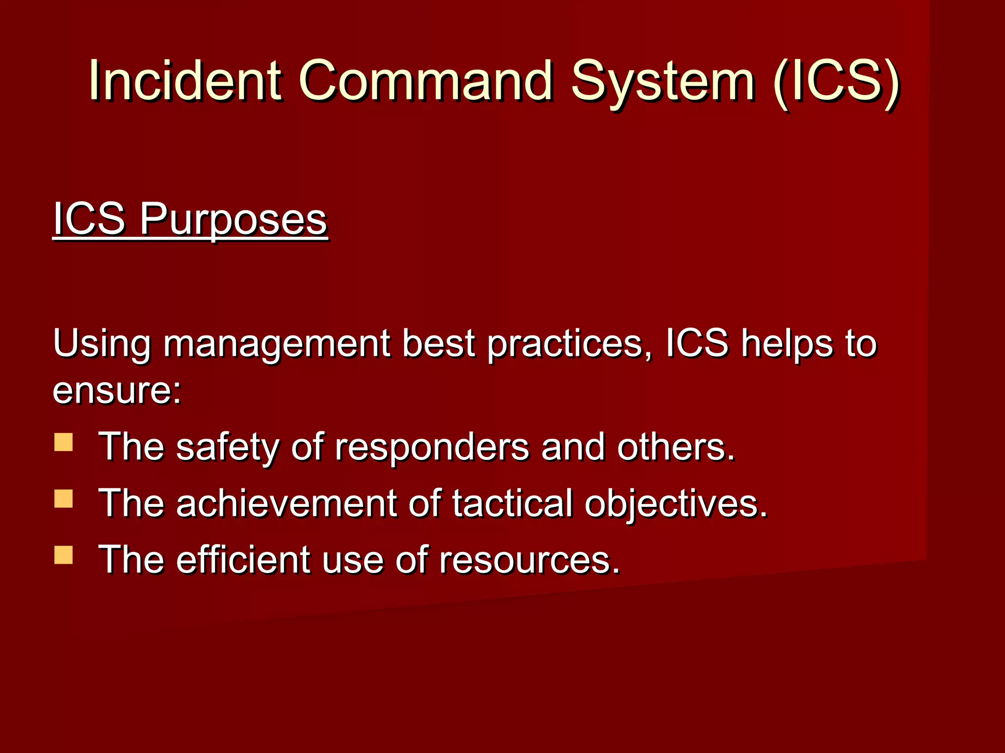 Incident Command System (ICS)Incident Command System (ICS)
ICS PurposesICS Purposes
Using management best practices, ICS helps toUsing management best practices, ICS helps to
ensure:ensure:
 The safety of responders and others.The safety of responders and others.
 The achievement of tactical objectives.The achievement of tactical objectives.
 The efficient use of resources.The efficient use of resources.
 