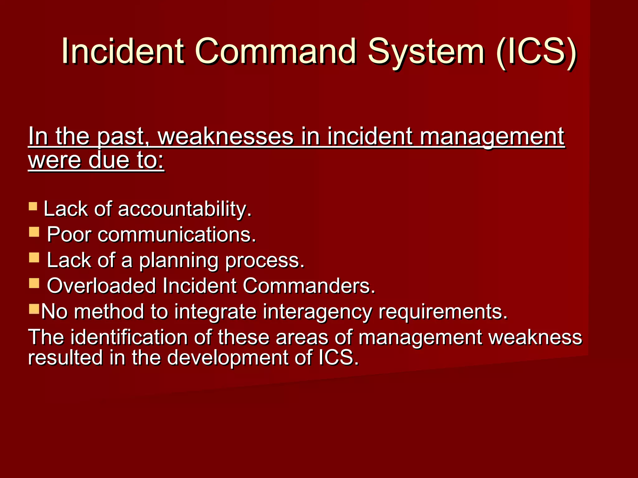 Incident Command System (ICS)Incident Command System (ICS)
In the past, weaknesses in incident managementIn the past, weaknesses in incident management
were due to:were due to:
 Lack of accountability.Lack of accountability.
 Poor communications.Poor communications.
 Lack of a planning process.Lack of a planning process.
 Overloaded Incident Commanders.Overloaded Incident Commanders.
No method to integrate interagency requirements.No method to integrate interagency requirements.
The identification of these areas of management weaknessThe identification of these areas of management weakness
resulted in the development of ICS.resulted in the development of ICS.
 