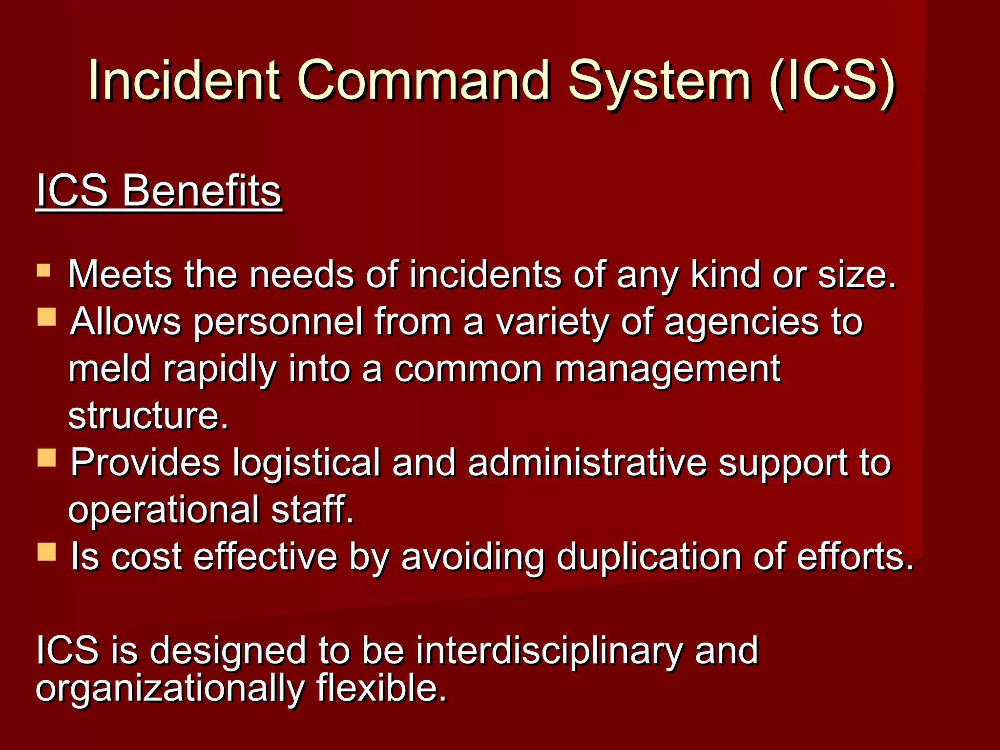 Incident Command System (ICS)Incident Command System (ICS)
ICS BenefitsICS Benefits
 Meets the needs of incidents of any kind or size.Meets the needs of incidents of any kind or size.
 Allows personnel from a variety of agencies toAllows personnel from a variety of agencies to
meld rapidly into a common managementmeld rapidly into a common management
structure.structure.
 Provides logistical and administrative support toProvides logistical and administrative support to
operational staff.operational staff.
 Is cost effective by avoiding duplication of efforts.Is cost effective by avoiding duplication of efforts.
ICS is designed to be interdisciplinary andICS is designed to be interdisciplinary and
organizationally flexible.organizationally flexible.
 