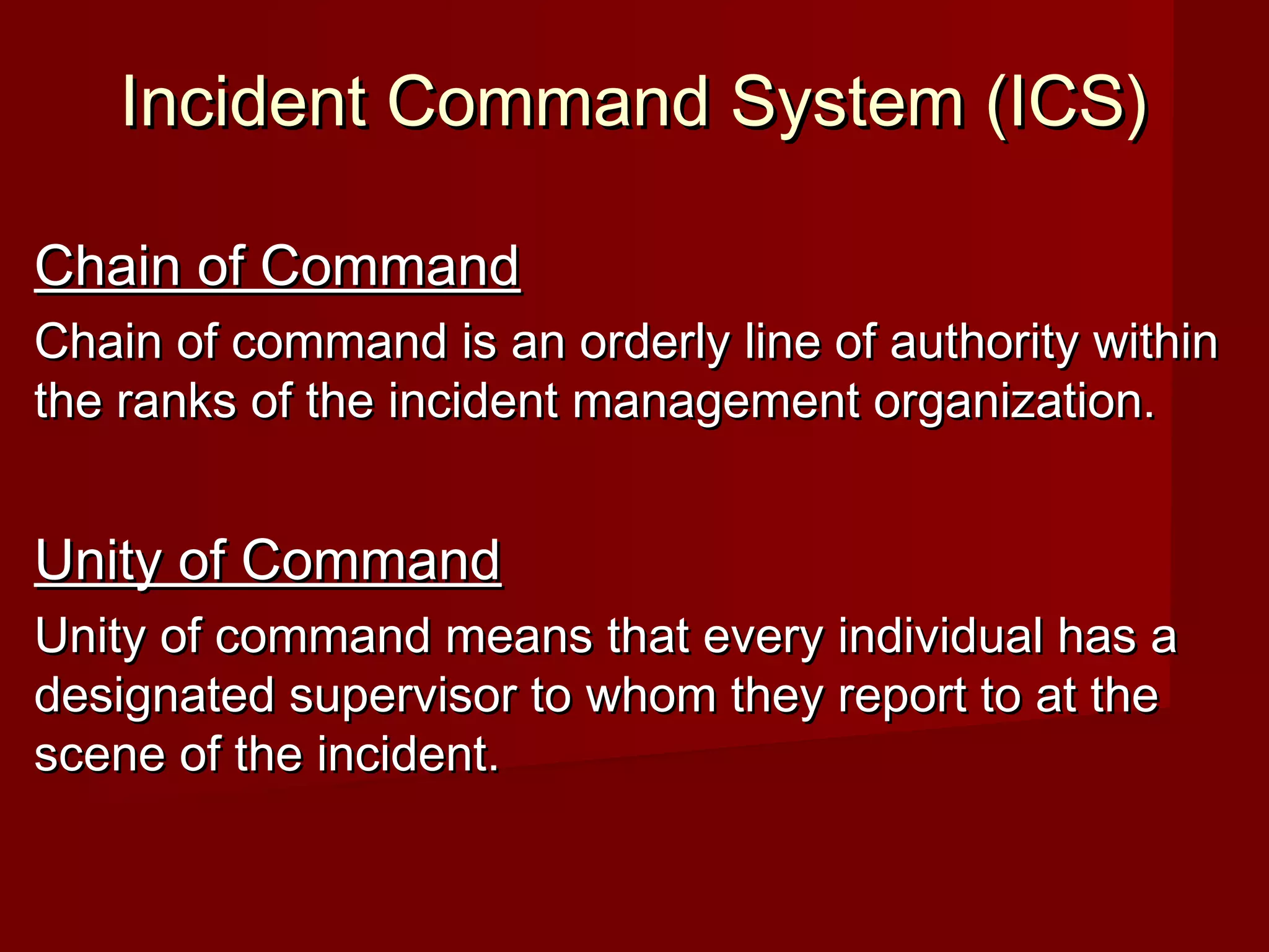 Incident Command System (ICS)Incident Command System (ICS)
Chain of CommandChain of Command
Chain of command is an orderly line of authority withinChain of command is an orderly line of authority within
the ranks of the incident management organization.the ranks of the incident management organization.
Unity of CommandUnity of Command
Unity of command means that every individual has aUnity of command means that every individual has a
designated supervisor to whom they report to at thedesignated supervisor to whom they report to at the
scene of the incident.scene of the incident.
 