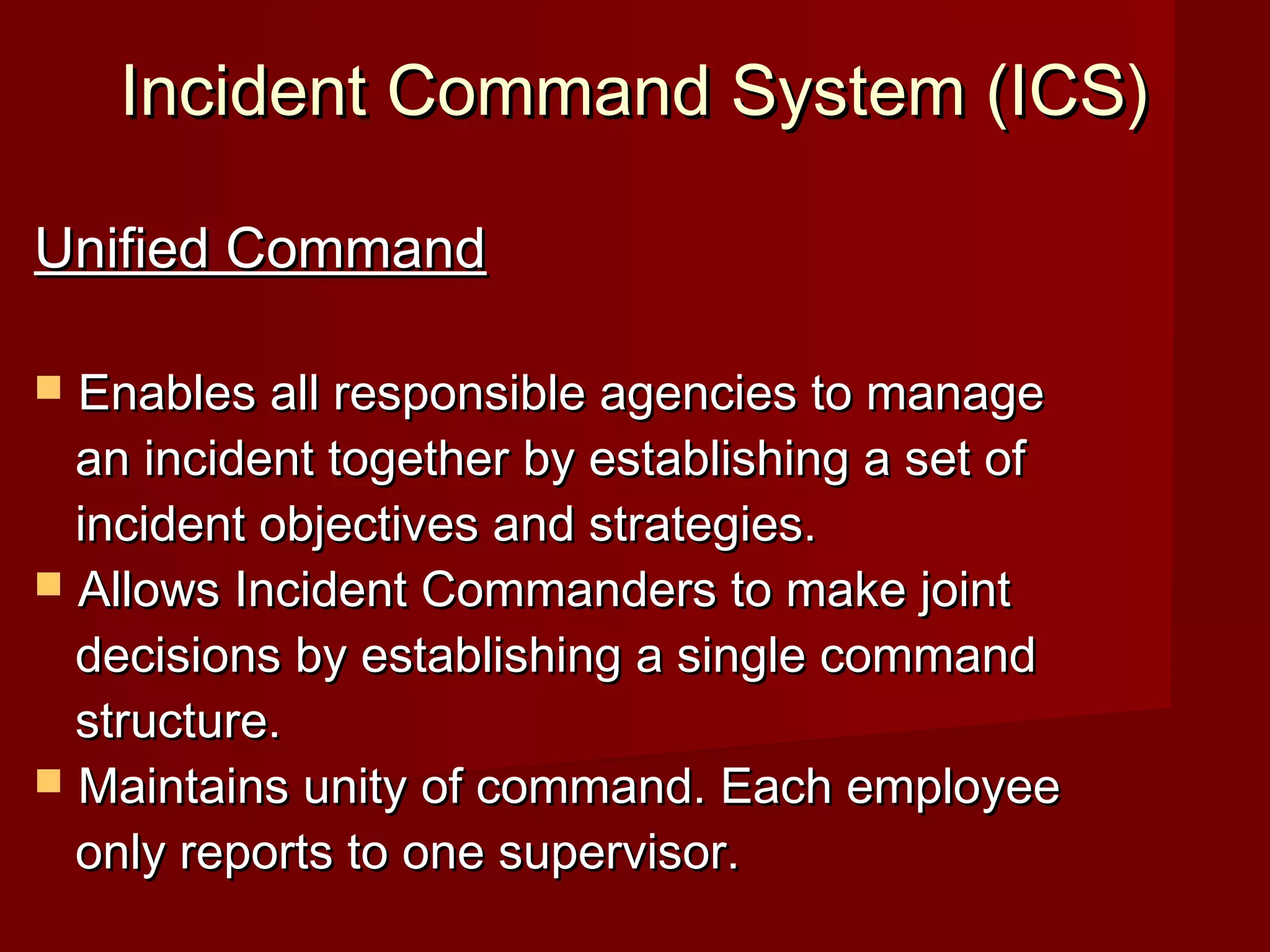 Incident Command System (ICS)Incident Command System (ICS)
Unified CommandUnified Command
 Enables all responsible agencies to manageEnables all responsible agencies to manage
an incident together by establishing a set ofan incident together by establishing a set of
incident objectives and strategies.incident objectives and strategies.
 Allows Incident Commanders to make jointAllows Incident Commanders to make joint
decisions by establishing a single commanddecisions by establishing a single command
structure.structure.
 Maintains unity of command. Each employeeMaintains unity of command. Each employee
only reports to one supervisor.only reports to one supervisor.
 