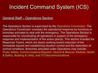 Incident Command System (ICS)Incident Command System (ICS)
General Staff – Operations SectionGeneral Staff – Operations Section
The Operations Section is supervised by theThe Operations Section is supervised by the Operations CoordinatorOperations Coordinator. The. The
Operations Coordinator oversees the operational response by functions orOperations Coordinator oversees the operational response by functions or
branches activated to deal with the emergency. The Operations Section isbranches activated to deal with the emergency. The Operations Section is
responsible for coordinating all operations in support of the emergencyresponsible for coordinating all operations in support of the emergency
response and implementation of the action plan(s). This section includes theresponse and implementation of the action plan(s). This section includes the
Response Teams, which are teams working toward reduction of theResponse Teams, which are teams working toward reduction of the
immediate hazard and establishing situation control and the restoration ofimmediate hazard and establishing situation control and the restoration of
normal conditions. Branches activated under Operations may include:normal conditions. Branches activated under Operations may include:
Public Safety, Communications/Dispatch, Search & Rescue, Medical, HealthPublic Safety, Communications/Dispatch, Search & Rescue, Medical, Health
& Safety, Building & Utility, and IT/Telecommunications.& Safety, Building & Utility, and IT/Telecommunications.
 