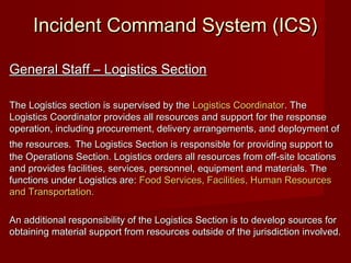 Incident Command System (ICS)Incident Command System (ICS)
General Staff – Logistics SectionGeneral Staff – Logistics Section
The Logistics section is supervised by theThe Logistics section is supervised by the Logistics CoordinatorLogistics Coordinator. The. The
Logistics Coordinator provides all resources and support for the responseLogistics Coordinator provides all resources and support for the response
operation, including procurement, delivery arrangements, and deployment ofoperation, including procurement, delivery arrangements, and deployment of
the resources.the resources. The Logistics Section is responsible for providing support toThe Logistics Section is responsible for providing support to
the Operations Section. Logistics orders all resources from off-site locationsthe Operations Section. Logistics orders all resources from off-site locations
and provides facilities, services, personnel, equipment and materials. Theand provides facilities, services, personnel, equipment and materials. The
functions under Logistics are:functions under Logistics are: Food Services, Facilities, Human ResourcesFood Services, Facilities, Human Resources
and Transportation.and Transportation.
An additional responsibility of the Logistics Section is to develop sources forAn additional responsibility of the Logistics Section is to develop sources for
obtaining material support from resources outside of the jurisdiction involved.obtaining material support from resources outside of the jurisdiction involved.
 