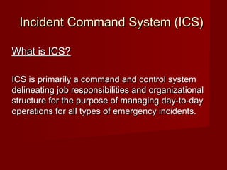 Incident Command System (ICS)Incident Command System (ICS)
What is ICS?What is ICS?
ICS is primarily a command and control systemICS is primarily a command and control system
delineating job responsibilities and organizationaldelineating job responsibilities and organizational
structure for the purpose of managing day-to-daystructure for the purpose of managing day-to-day
operations for all types of emergency incidents.operations for all types of emergency incidents.
 