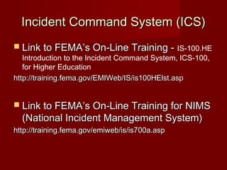 Incident Command System (ICS)Incident Command System (ICS)
 Link to FEMA’s On-Line Training -Link to FEMA’s On-Line Training - IS-100.HE
Introduction to the Incident Command System, ICS-100,
for Higher Education
http://training.fema.gov/EMIWeb/IS/is100HElst.asphttp://training.fema.gov/EMIWeb/IS/is100HElst.asp
 Link to FEMA’s On-Line Training for NIMSLink to FEMA’s On-Line Training for NIMS
(National Incident Management System)(National Incident Management System)
http://training.fema.gov/emiweb/is/is700a.asphttp://training.fema.gov/emiweb/is/is700a.asp
 