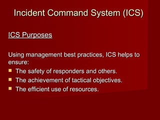 Incident Command System (ICS)Incident Command System (ICS)
ICS PurposesICS Purposes
Using management best practices, ICS helps toUsing management best practices, ICS helps to
ensure:ensure:
 The safety of responders and others.The safety of responders and others.
 The achievement of tactical objectives.The achievement of tactical objectives.
 The efficient use of resources.The efficient use of resources.
 