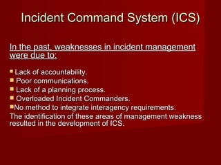 Incident Command System (ICS)Incident Command System (ICS)
In the past, weaknesses in incident managementIn the past, weaknesses in incident management
were due to:were due to:
 Lack of accountability.Lack of accountability.
 Poor communications.Poor communications.
 Lack of a planning process.Lack of a planning process.
 Overloaded Incident Commanders.Overloaded Incident Commanders.
No method to integrate interagency requirements.No method to integrate interagency requirements.
The identification of these areas of management weaknessThe identification of these areas of management weakness
resulted in the development of ICS.resulted in the development of ICS.
 