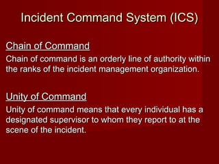 Incident Command System (ICS)Incident Command System (ICS)
Chain of CommandChain of Command
Chain of command is an orderly line of authority withinChain of command is an orderly line of authority within
the ranks of the incident management organization.the ranks of the incident management organization.
Unity of CommandUnity of Command
Unity of command means that every individual has aUnity of command means that every individual has a
designated supervisor to whom they report to at thedesignated supervisor to whom they report to at the
scene of the incident.scene of the incident.
 