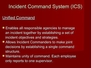Incident Command System (ICS)Incident Command System (ICS)
Unified CommandUnified Command
 Enables all responsible agencies to manageEnables all responsible agencies to manage
an incident together by establishing a set ofan incident together by establishing a set of
incident objectives and strategies.incident objectives and strategies.
 Allows Incident Commanders to make jointAllows Incident Commanders to make joint
decisions by establishing a single commanddecisions by establishing a single command
structure.structure.
 Maintains unity of command. Each employeeMaintains unity of command. Each employee
only reports to one supervisor.only reports to one supervisor.
 