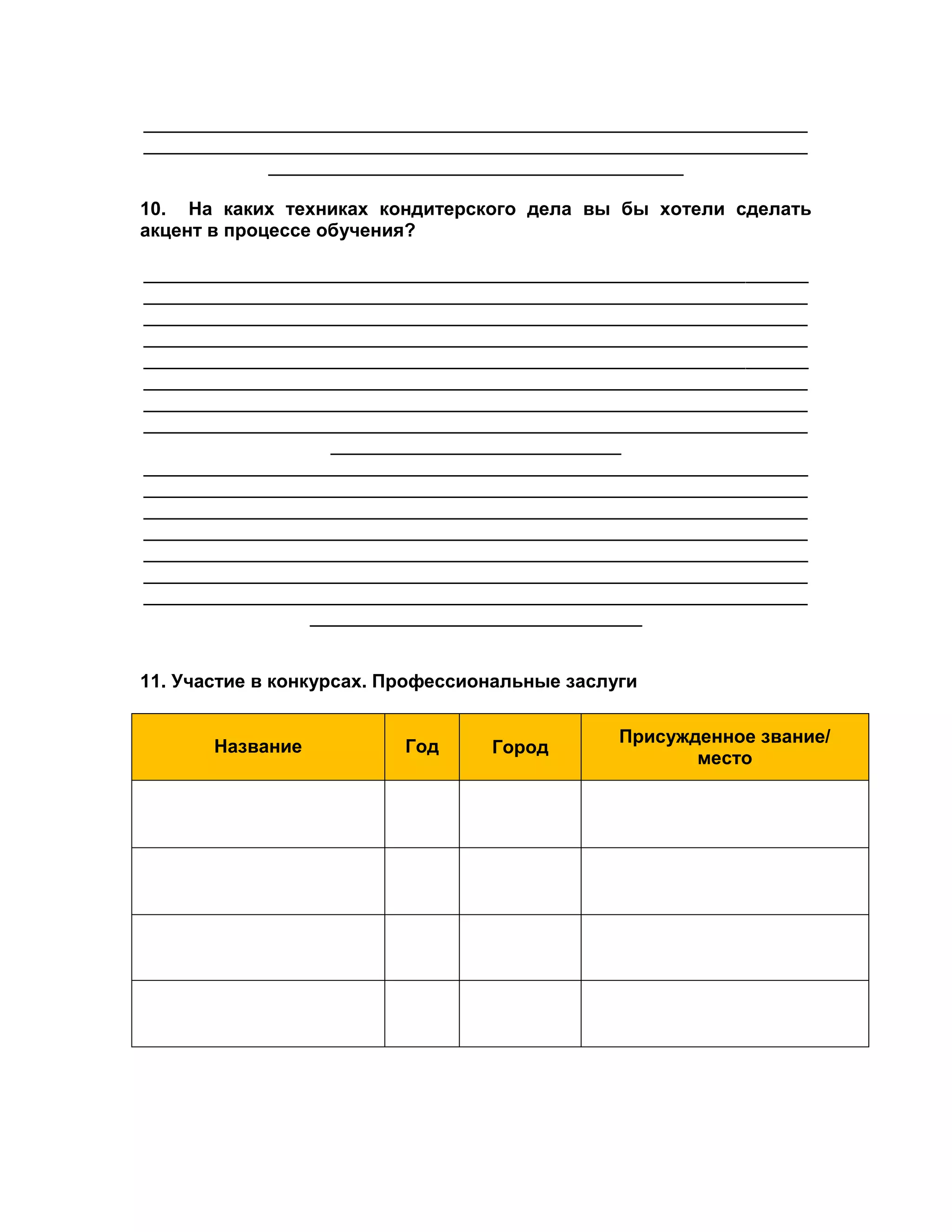 ________________________________________________________________ 
________________________________________________________________ 
________________________________________ 
10. На каких техниках кондитерского дела вы бы хотели сделать 
акцент в процессе обучения? 
________________________________________________________________ 
________________________________________________________________ 
________________________________________________________________ 
________________________________________________________________ 
________________________________________________________________ 
________________________________________________________________ 
________________________________________________________________ 
________________________________________________________________ 
____________________________ 
________________________________________________________________ 
________________________________________________________________ 
________________________________________________________________ 
________________________________________________________________ 
________________________________________________________________ 
________________________________________________________________ 
________________________________________________________________ 
________________________________ 
11. Участие в конкурсах. Профессиональные заслуги 
Название 
Год Город 
Присужденное звание/ 
место 
 