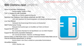 IBM Domino.next (2H2016)
Verse on premises Unterstützung
− Designvorgabe: Update in Place
TLS 1.2 Support für alle Protokolle
− liefert die von Domino gewohnte Security
Speichern des Database View Indexes außerhalb des NSF Files
− Läßt mehr Spielraum für Anwendungsdaten und reduziert die Backup Kosten
Live View Refresh
− Verbessert die Anwendungs-Performance und Nutzbarkeit
IMAP Performance Tuning
− Reduziert die Auswirkungen von Ausfällen auf Client und Server
Support für RFC 2231
− Der momentane Standard für die Spezifikation von non-ASCII Headern
Support für Microsofts proprietäre Dateitypen
− Z.B. winmail.dat Dateien, Kalender und Message Dateien
Domino Policy um Mail Rules daran zu hindern hereinkommende Notes Mails and an
Internet-Weiterleitungsadressen zu senden
− Kommt zuerst in der Cloud, schließt ein potenzielles Sicherheitsloch
Aktualitäts-Updates
− JVM 8, Keyview, usw.
*** SUBJECT TO CHANGE AT IBM’S SOLE DISCRETION ***
 