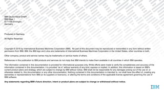 IBM Deutschland GmbH
IBM Allee 1
D-71138 Ehningen
Germany
Produced in Germany
All Rights Reserved
Copyright © 2016 by International Business Machines Corporation (IBM). No part of this document may be reproduced or transmitted in any form without written
permission from IBM. IBM, the IBM logo and Lotus are trademarks of International Business Machines Corporation in the United States, other countries or both.
Other company, product and service names may be trademarks or service marks of others.
References in this publication to IBM products and services do not imply that IBM intends to make them available in all countries in which IBM operates.
The information contained in this documentation is provided for informational purposes only. While efforts were made to verify the completeness and accuracy of the
information contained in this documentation, it is provided “as is” without warranty of any kind, express or implied. In addition, this information is based on IBM’s
current product plans and strategy, which are subject to change by IBM without notice. IBM shall not be responsible for any damages arising out of the use of, or
otherwise related to, this documentation or any other documentation. Nothing contained in this documentation is intended to, nor shall have the effect of, creating any
warranties or representations from IBM (or its suppliers or licensors), or altering the terms and conditions of the applicable license agreement governing the use of
IBM software.
Any statements regarding IBM's future direction, intent or product plans are subject to change or withdrawal without notice.
 