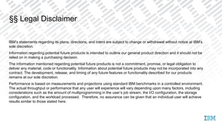 IBM’s statements regarding its plans, directions, and intent are subject to change or withdrawal without notice at IBM’s
sole discretion.
Information regarding potential future products is intended to outline our general product direction and it should not be
relied on in making a purchasing decision.
The information mentioned regarding potential future products is not a commitment, promise, or legal obligation to
deliver any material, code or functionality. Information about potential future products may not be incorporated into any
contract. The development, release, and timing of any future features or functionality described for our products
remains at our sole discretion.
Performance is based on measurements and projections using standard IBM benchmarks in a controlled environment.
The actual throughput or performance that any user will experience will vary depending upon many factors, including
considerations such as the amount of multiprogramming in the user’s job stream, the I/O configuration, the storage
configuration, and the workload processed. Therefore, no assurance can be given that an individual user will achieve
results similar to those stated here.
§§ Legal Disclaimer
 