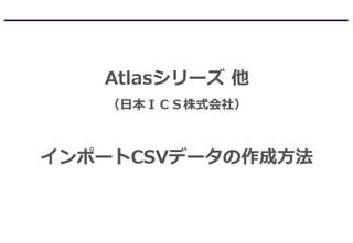 Atlasシリーズ 他
（日本ＩＣＳ株式会社）
インポートCSVデータの作成方法
 