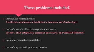 These problems included:
o Inadequate communication
o Lack of a standardized management structure
o Lack of personnel accountability
o Lack of a systematic planning process
 