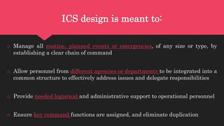 ICS design is meant to:
o Manage all routine, planned events or emergencies, of any size or type, by
establishing a clear chain of command
o Allow personnel from different agencies or departments to be integrated into a
common structure to effectively address issues and delegate responsibilities
o Provide needed logistical and administrative support to operational personnel
o Ensure key command functions are assigned, and eliminate duplication
 