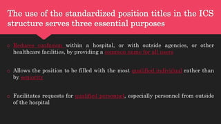 The use of the standardized position titles in the ICS
structure serves three essential purposes
o Reduces confusion within a hospital, or with outside agencies, or other
healthcare facilities, by providing a common name for all users
o Allows the position to be filled with the most qualified individual rather than
by seniority
o Facilitates requests for qualified personnel, especially personnel from outside
of the hospital
 