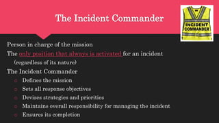 The Incident Commander
Person in charge of the mission
The only position that always is activated for an incident
(regardless of its nature)
The Incident Commander
o Defines the mission
o Sets all response objectives
o Devises strategies and priorities
o Maintains overall responsibility for managing the incident
o Ensures its completion
 