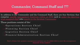 Commander, Command Staff and ???
In addition to the Commander and the Command Staff, there are four Sections that
comprise specific management functions within an ICS; each is under the direction
of an assigned chief who reports to the Incident Commander
These positions consist of the:
o O p e r a t i o n s S e c t i o n C h i e f
o P l a n n i n g S e c t i o n C h i e f
o L o g i s t i c s S e c t i o n C h i e f
o F i n a n c e / A d m i n i s t r a t i o n S e c t i o n C h i e f
Each of these four primary management sections may be subdivided to meet the management
demands of the incident
 