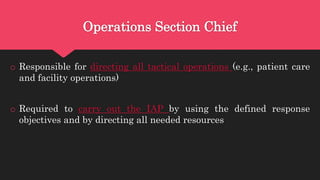 Operations Section Chief
o Responsible for directing all tactical operations (e.g., patient care
and facility operations)
o Required to carry out the IAP by using the defined response
objectives and by directing all needed resources
 