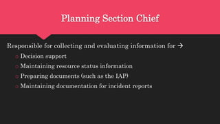 Planning Section Chief
Responsible for collecting and evaluating information for 
o Decision support
o Maintaining resource status information
o Preparing documents (such as the IAP)
o Maintaining documentation for incident reports
 