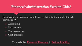 Finance/Administration Section Chief
Responsible for monitoring all costs related to the incident while
providing 
o Accounting
o Procurement
o Time recording
o Cost analyses
To maximize Financial Recovery & Reduce Liability
 