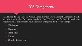 ICS Component
In addition to the Incident Commander, his/her four assistant Command Staff,
and the four major functional sections, the ICS may be further divided into
organizational components with a distinct title given to those in charge
o Divisions
o Groups
o Branches
o Units
o Single Resources
 