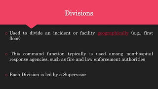 Divisions
o Used to divide an incident or facility geographically (e.g., first
floor)
o This command function typically is used among non-hospital
response agencies, such as fire and law enforcement authorities
o Each Division is led by a Supervisor
 